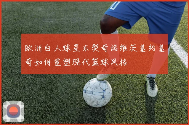 欧洲白人球星东契奇诺维茨基约基奇如何重塑现代篮球风格
