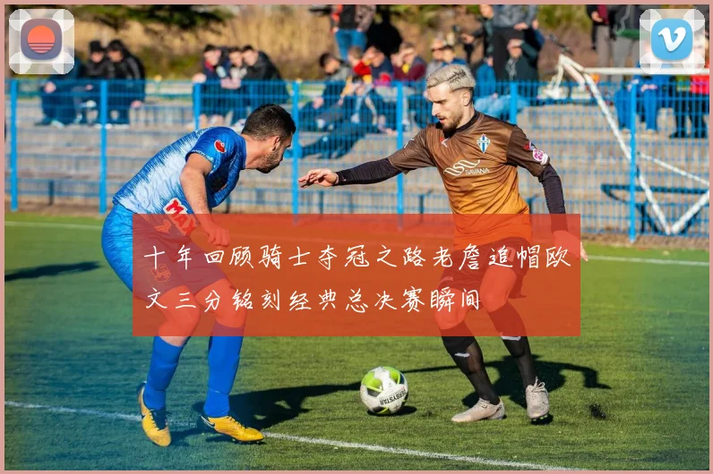 十年回顾骑士夺冠之路老詹追帽欧文三分铭刻经典总决赛瞬间
