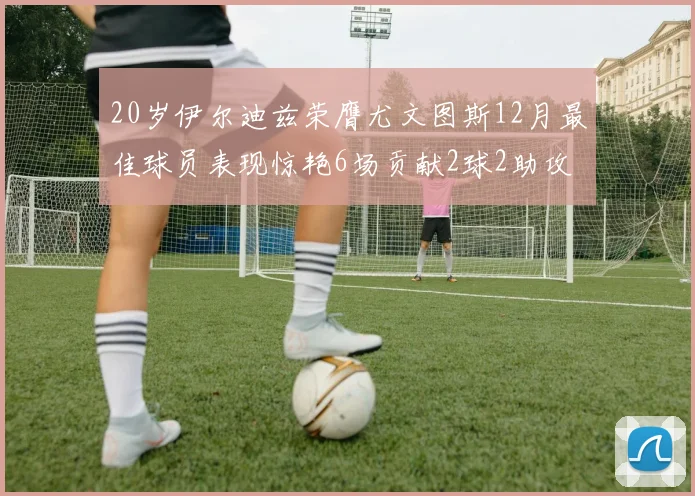 20岁伊尔迪兹荣膺尤文图斯12月最佳球员表现惊艳6场贡献2球2助攻