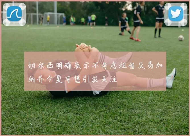 切尔西明确表示不考虑租借交易加纳乔今夏可售引发关注