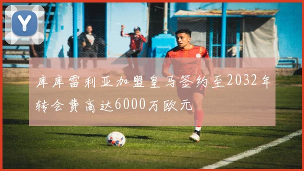 库库雷利亚加盟皇马签约至2032年转会费高达6000万欧元