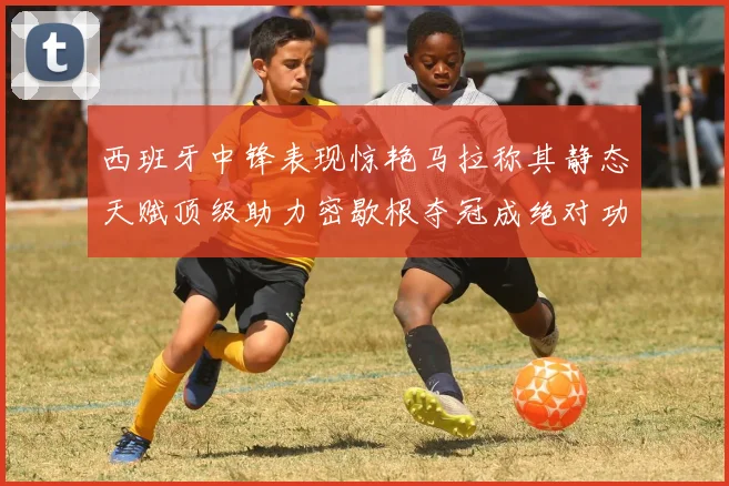 西班牙中锋表现惊艳马拉称其静态天赋顶级助力密歇根夺冠成绝对功臣