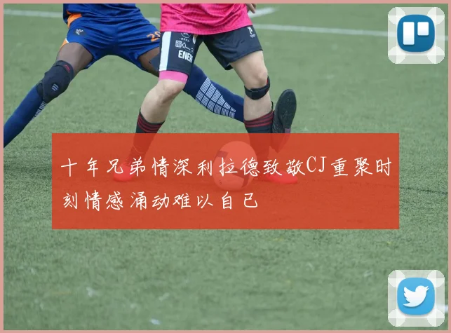 十年兄弟情深利拉德致敬CJ重聚时刻情感涌动难以自已