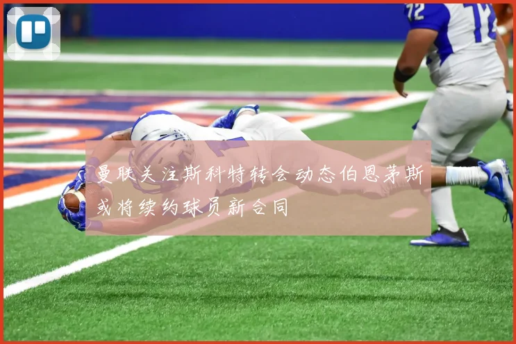 曼联关注斯科特转会动态伯恩茅斯或将续约球员新合同