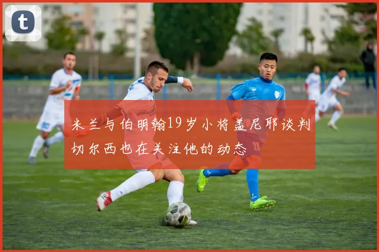 米兰与伯明翰19岁小将盖尼耶谈判切尔西也在关注他的动态