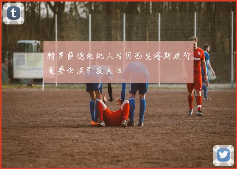 特罗萨德经纪人与贝西克塔斯进行重要会谈引发关注