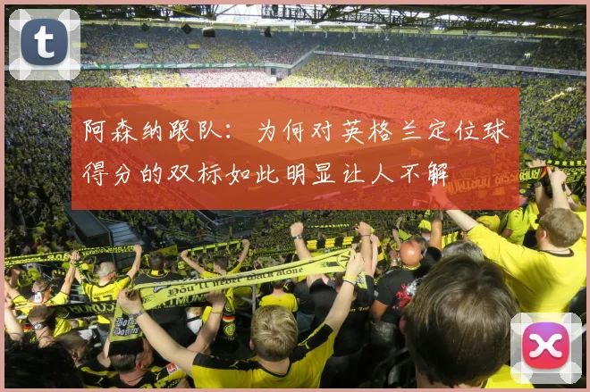 阿森纳跟队：为何对英格兰定位球得分的双标如此明显让人不解