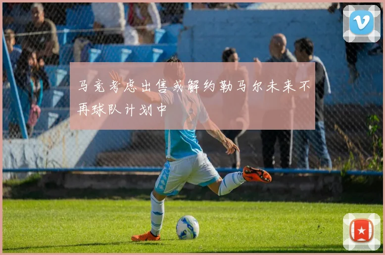 马竞考虑出售或解约勒马尔未来不再球队计划中