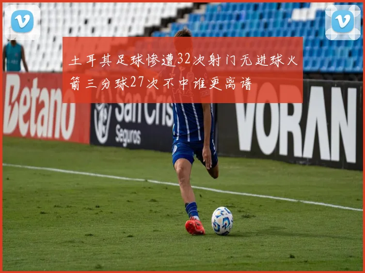 土耳其足球惨遭32次射门无进球火箭三分球27次不中谁更离谱